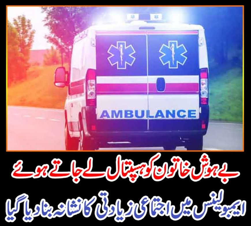 بے ہوش خاتون کو ہسپتال لے جاتے ہوئے ایمبو لینس میں اجتماعی زیادتی کا نشانہ بنا دیا گیا